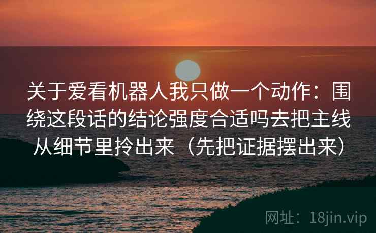 关于爱看机器人我只做一个动作:围绕这段话的结论强度合适吗去把主线从细节里拎出来(先把证据摆出来) 第2张 关于爱看机器人我只做一个动作:围绕这段话的结论强度合适吗去把主线从细节里拎出来(先把证据摆出来) 第2张