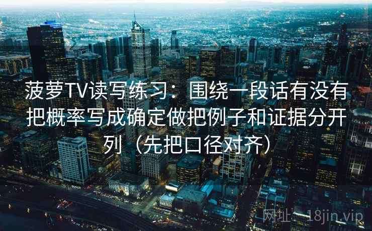 菠萝TV读写练习:围绕一段话有没有把概率写成确定做把例子和证据分开列(先把口径对齐) 第2张 菠萝TV读写练习:围绕一段话有没有把概率写成确定做把例子和证据分开列(先把口径对齐) 第2张