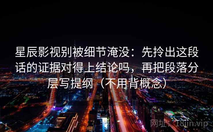 星辰影视别被细节淹没:先拎出这段话的证据对得上结论吗,再把段落分层写提纲(不用背概念) 第1张 星辰影视别被细节淹没:先拎出这段话的证据对得上结论吗,再把段落分层写提纲(不用背概念) 第1张