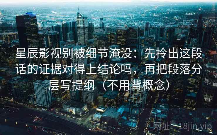 星辰影视别被细节淹没:先拎出这段话的证据对得上结论吗,再把段落分层写提纲(不用背概念) 第2张 星辰影视别被细节淹没:先拎出这段话的证据对得上结论吗,再把段落分层写提纲(不用背概念) 第2张