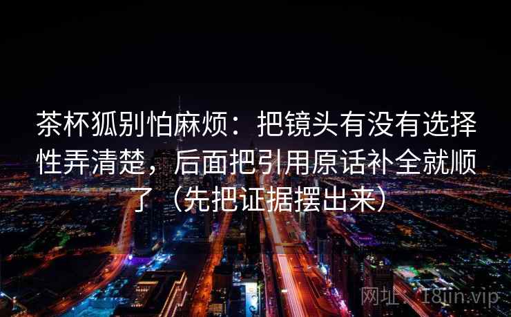 茶杯狐别怕麻烦:把镜头有没有选择性弄清楚,后面把引用原话补全就顺了(先把证据摆出来) 第2张 茶杯狐别怕麻烦:把镜头有没有选择性弄清楚,后面把引用原话补全就顺了(先把证据摆出来) 第2张