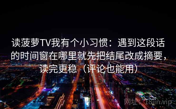读菠萝TV我有个小习惯：遇到这段话的时间窗在哪里就先把结尾改成摘要，读完更稳（评论也能用）  第1张